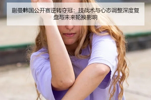 蒯曼韩国公开赛逆转夺冠：技战术与心态调整深度复盘与未来轮换影响